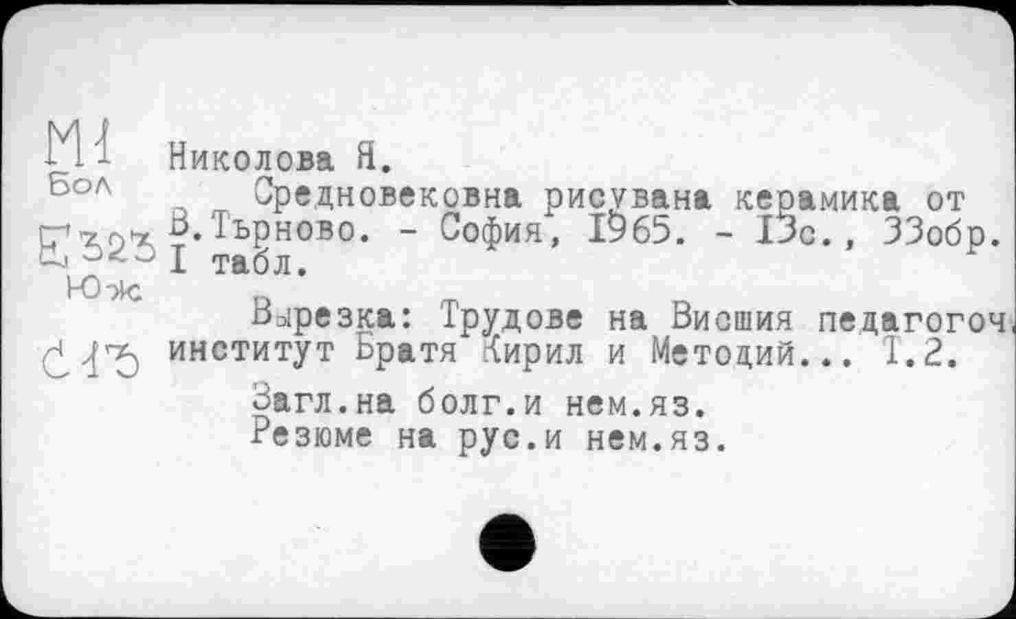 ﻿Ml Николова Я.
Средновековна рисувана керамика от
гу тр’х Тьрново. - София, ІУ65. - 13с., ЗЗобр.
04 0 J тађЛф
Ю эк	„
Вырезка: Трудове на Висшия педагогоч
У институт Братя Тирил и Метоций... Т.2.
Загл.на болг.и нем.яз.
Резюме на рус.и нем.яз.